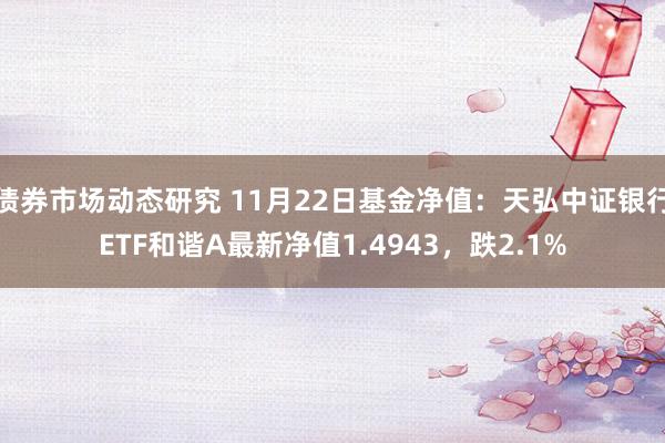 债券市场动态研究 11月22日基金净值：天弘中证银行ETF和谐A最新净值1.4943，跌2.1%