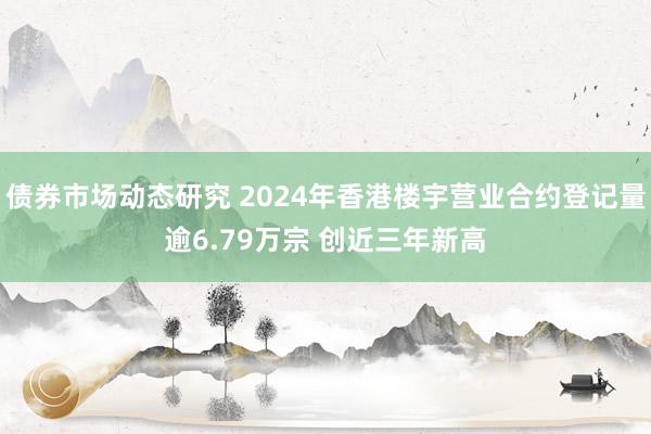 债券市场动态研究 2024年香港楼宇营业合约登记量逾6.79万宗 创近三年新高