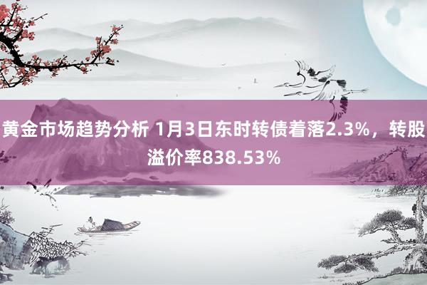 黄金市场趋势分析 1月3日东时转债着落2.3%，转股溢价率838.53%