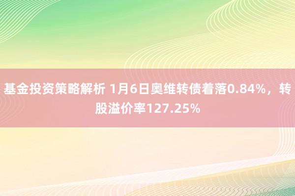 基金投资策略解析 1月6日奥维转债着落0.84%，转股溢价率127.25%