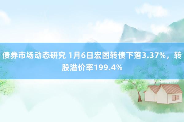 债券市场动态研究 1月6日宏图转债下落3.37%，转股溢价率199.4%