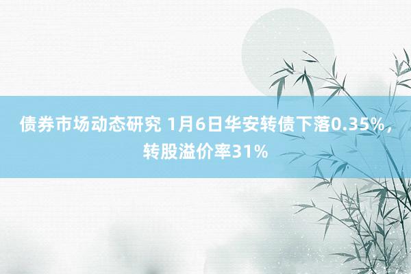 债券市场动态研究 1月6日华安转债下落0.35%，转股溢价率31%