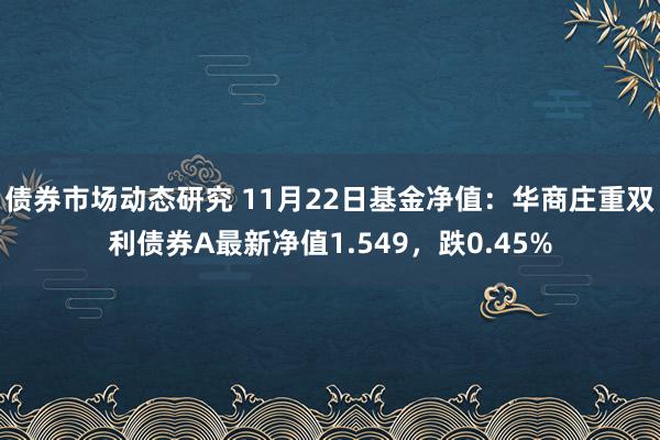 债券市场动态研究 11月22日基金净值：华商庄重双利债券A最新净值1.549，跌0.45%