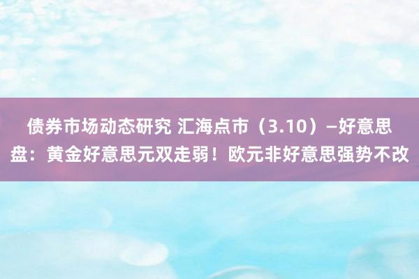 债券市场动态研究 汇海点市（3.10）—好意思盘：黄金好意思元双走弱！欧元非好意思强势不改