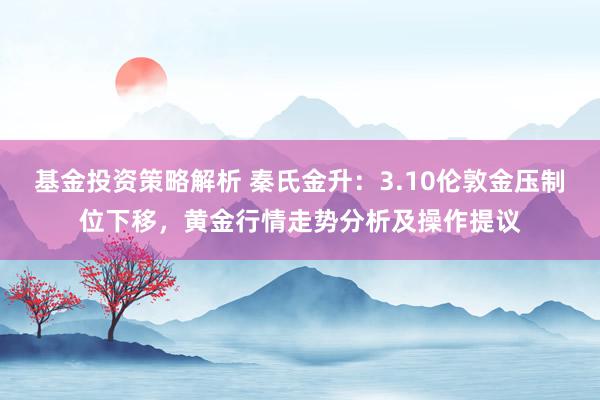 基金投资策略解析 秦氏金升：3.10伦敦金压制位下移，黄金行情走势分析及操作提议