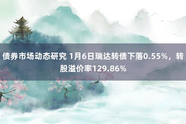 债券市场动态研究 1月6日瑞达转债下落0.55%，转股溢价率129.86%