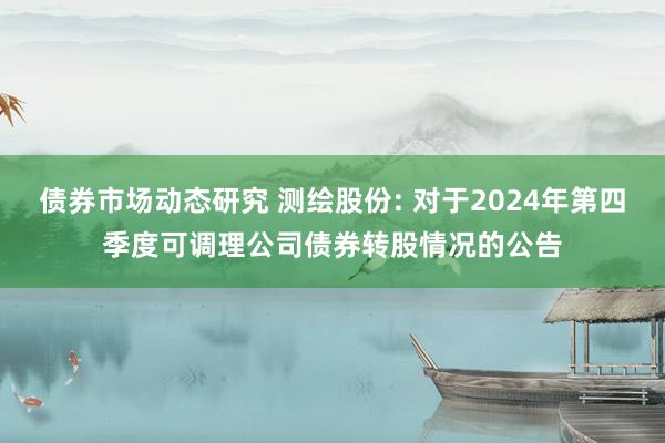 债券市场动态研究 测绘股份: 对于2024年第四季度可调理公司债券转股情况的公告