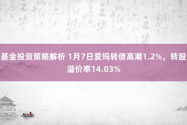 基金投资策略解析 1月7日爱玛转债高潮1.2%，转股溢价率14.03%