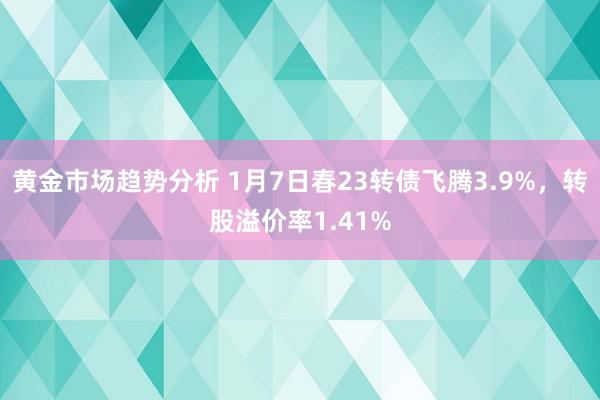 黄金市场趋势分析 1月7日春23转债飞腾3.9%，转股溢价率1.41%