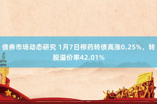 债券市场动态研究 1月7日柳药转债高涨0.25%，转股溢价率42.01%