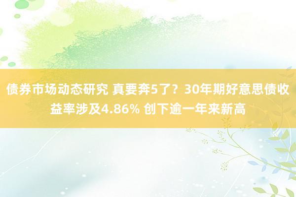 债券市场动态研究 真要奔5了？30年期好意思债收益率涉及4.86% 创下逾一年来新高