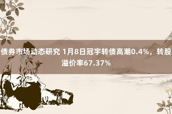 债券市场动态研究 1月8日冠宇转债高潮0.4%，转股溢价率67.37%