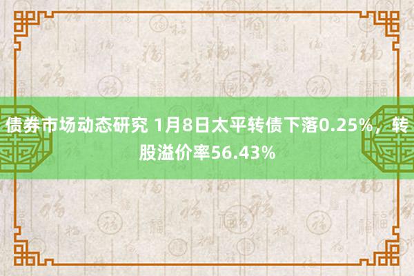 债券市场动态研究 1月8日太平转债下落0.25%，转股溢价率56.43%