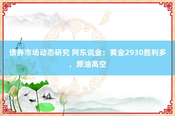 债券市场动态研究 阿东说金：黄金2930胜利多，原油高空