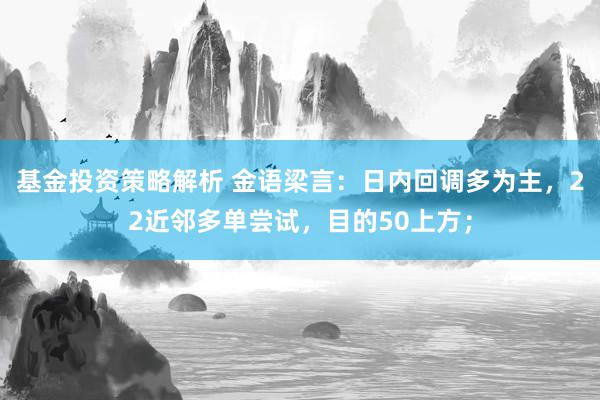 基金投资策略解析 金语梁言：日内回调多为主，22近邻多单尝试，目的50上方；