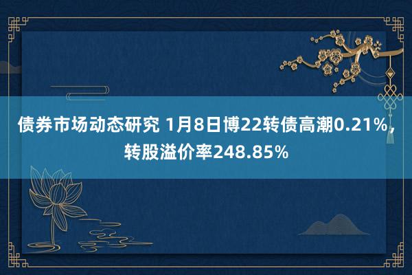 债券市场动态研究 1月8日博22转债高潮0.21%，转股溢价率248.85%