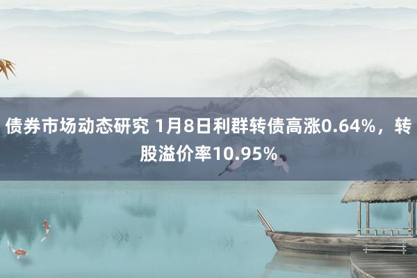 债券市场动态研究 1月8日利群转债高涨0.64%，转股溢价率10.95%