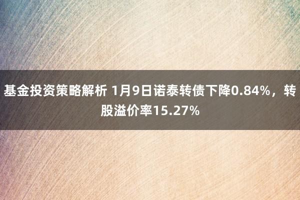 基金投资策略解析 1月9日诺泰转债下降0.84%，转股溢价率15.27%