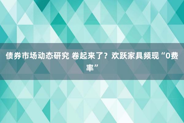 债券市场动态研究 卷起来了？欢跃家具频现“0费率”