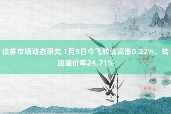 债券市场动态研究 1月9日今飞转债高涨0.22%，转股溢价率24.71%