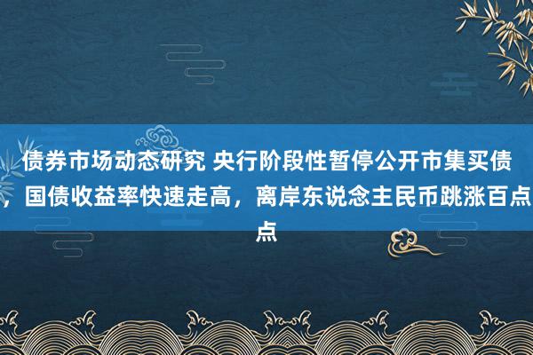 债券市场动态研究 央行阶段性暂停公开市集买债，国债收益率快速走高，离岸东说念主民币跳涨百点