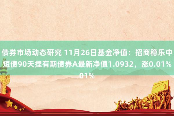 债券市场动态研究 11月26日基金净值：招商稳乐中短债90天捏有期债券A最新净值1.0932，涨0.01%