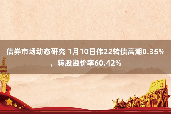 债券市场动态研究 1月10日伟22转债高潮0.35%，转股溢价率60.42%