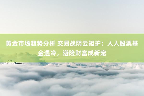 黄金市场趋势分析 交易战阴云袒护：人人股票基金遇冷，避险财富成新宠