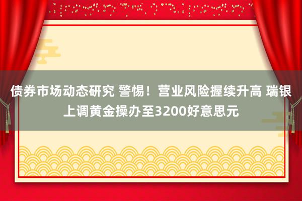 债券市场动态研究 警惕！营业风险握续升高 瑞银上调黄金操办至3200好意思元