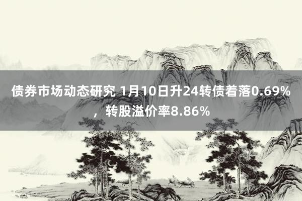 债券市场动态研究 1月10日升24转债着落0.69%，转股溢价率8.86%