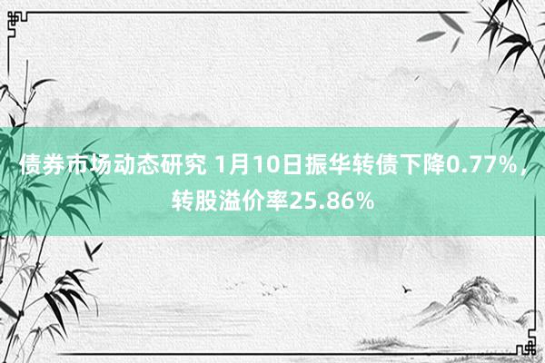 债券市场动态研究 1月10日振华转债下降0.77%，转股溢价率25.86%