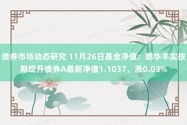 债券市场动态研究 11月26日基金净值：鹏华丰实按期绽开债券A最新净值1.1037，涨0.03%