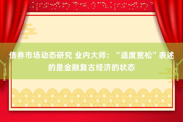 债券市场动态研究 业内大师：“适度宽松”表述的是金融复古经济的状态