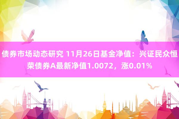 债券市场动态研究 11月26日基金净值：兴证民众恒荣债券A最新净值1.0072，涨0.01%