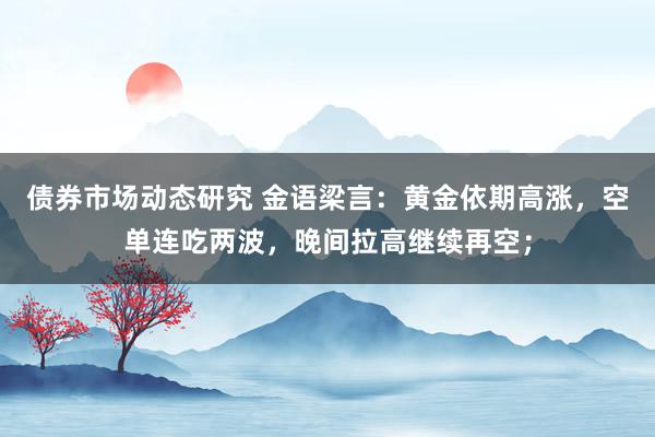 债券市场动态研究 金语梁言：黄金依期高涨，空单连吃两波，晚间拉高继续再空；