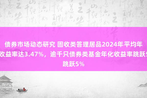 债券市场动态研究 固收类答理居品2024年平均年化收益率达3.47%，逾千只债券类基金年化收益率跳跃5%