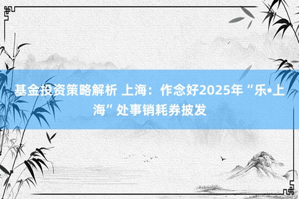 基金投资策略解析 上海：作念好2025年“乐•上海”处事销耗券披发