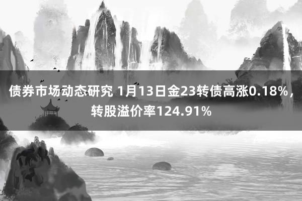 债券市场动态研究 1月13日金23转债高涨0.18%，转股溢价率124.91%