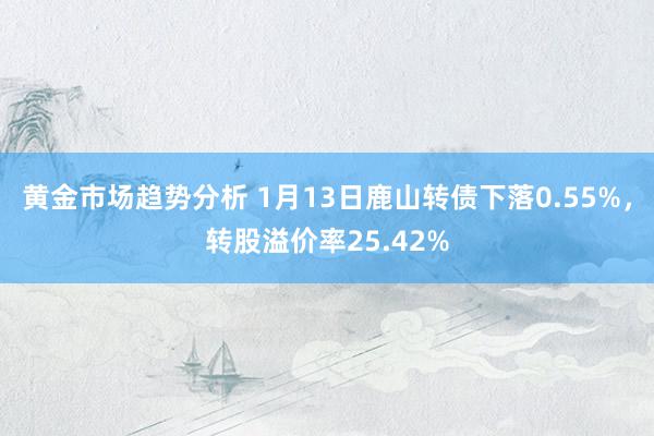 黄金市场趋势分析 1月13日鹿山转债下落0.55%，转股溢价率25.42%