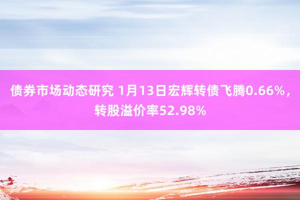 债券市场动态研究 1月13日宏辉转债飞腾0.66%，转股溢价率52.98%