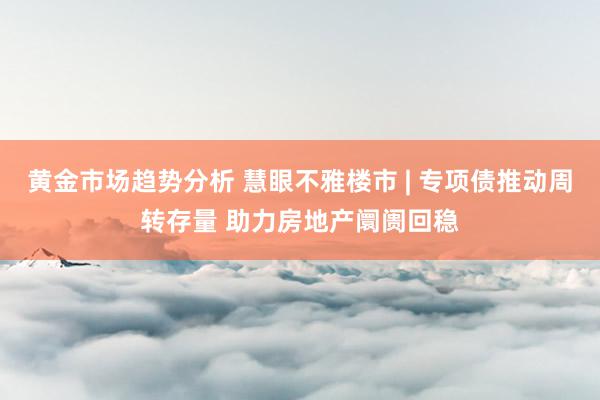 黄金市场趋势分析 慧眼不雅楼市 | 专项债推动周转存量 助力房地产阛阓回稳