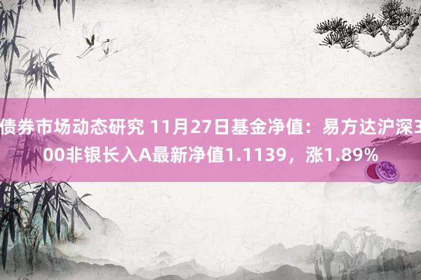 债券市场动态研究 11月27日基金净值：易方达沪深300非银长入A最新净值1.1139，涨1.89%